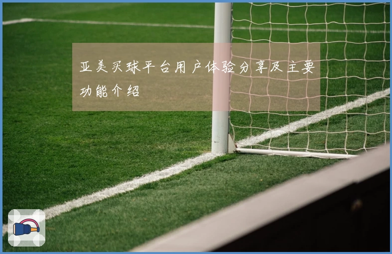 亚美买球平台用户体验分享及主要功能介绍